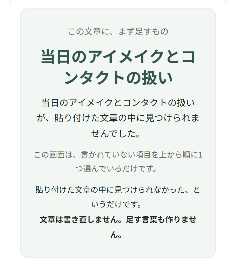 この文章に、まず足すもの。当日のアイメイクとコンタクトの扱い。当日のアイメイクとコンタクトの扱いが、貼り付けた文章の中に見つけられませんでした。この画面は、書かれていない項目を上から順に1つ選んでいるだけです。貼り付けた文章の中に見つけられなかった、というだけです。文章は書き直しません。足す言葉も作りません。